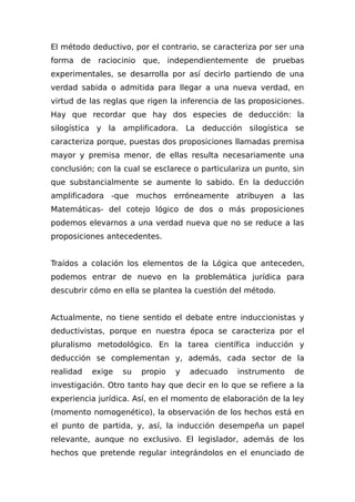 El método deductivo, por el contrario, se caracteriza por ser una
forma de raciocinio que, independientemente de pruebas
experimentales, se desarrolla por así decirlo partiendo de una
verdad sabida o admitida para llegar a una nueva verdad, en
virtud de las reglas que rigen la inferencia de las proposiciones.
Hay que recordar que hay dos especies de deducción: la
silogística y la amplificadora. La deducción silogística se
caracteriza porque, puestas dos proposiciones llamadas premisa
mayor y premisa menor, de ellas resulta necesariamente una
conclusión; con la cual se esclarece o particulariza un punto, sin
que substancialmente se aumente lo sabido. En la deducción
amplificadora -que muchos erróneamente atribuyen a las
Matemáticas- del cotejo lógico de dos o más proposiciones
podemos elevarnos a una verdad nueva que no se reduce a las
proposiciones antecedentes.
Traídos a colación los elementos de la Lógica que anteceden,
podemos entrar de nuevo en la problemática jurídica para
descubrir cómo en ella se plantea la cuestión del método.
Actualmente, no tiene sentido el debate entre induccionistas y
deductivistas, porque en nuestra época se caracteriza por el
pluralismo metodológico. En la tarea científica inducción y
deducción se complementan y, además, cada sector de la
realidad exige su propio y adecuado instrumento de
investigación. Otro tanto hay que decir en lo que se refiere a la
experiencia jurídica. Así, en el momento de elaboración de la ley
(momento nomogenético), la observación de los hechos está en
el punto de partida, y, así, la inducción desempeña un papel
relevante, aunque no exclusivo. El legislador, además de los
hechos que pretende regular integrándolos en el enunciado de
 