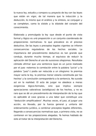 la nueva ley, estudia y compara su proyecto de ley con las leyes
que están en vigor, de tal manera que la inducción y la
deducción, lo mismo que el análisis y la síntesis, se conjugan y
se completan, como la sístole y la diástole del corazón del
conocimiento.
Elaborada y promulgada la ley -que desde el punto de vista
formal y lógico es uná proposición o un conjunto coordenado de
proposiciones normativas- lo que prevalece es el proceso
deductivo. De las leyes o preceptos legales vigentes se infieren
consecuencias reguladoras de los hechos sociales. La
importancia del procedimiento deductivo es tan grande que
condujo, durante mucho tiempo, al equívoco de reducir la
aplicación del Derecho al uso de sucesivos silogismos. Resultaba
cómodo afirmar que una sentencia (que es un juicio realizado
por el juez -notemos la correlación entre la palabra "juicio" y la
palabra "juez"-) podía ser reducida a un silogismo: la premisa
mayor sería la ley, la premisa menor estaría constituida por los
hechos' y la conclusión correspondería a la sentencia. No sucede
así en la realidad. El acto de juzgar no obedece a meras
exigencias lógico-formales, sino que implica siempre
apreciaciones valorativas (axiológicas) de los hechos, y no es
raro que se dé un procedimiento de interpretación de la ley que
es aplicable al caso gracias a una labor que constituye una
"deducción amplificadora". Muchas veces, el juez, al juzgar una
acción, es llevado, por la fuerza general y unitaria del
ordenamiento jurídico, a combinar preceptos legales diferentes,
llegando a consecuencias normativas que, a primera vista, no se
contienen en las proposiciones alegadas. Ya hemos hablado de
esto al tratar de la interpretación del Derecho.
 