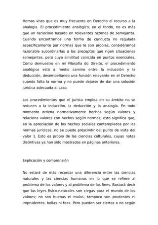 Hemos visto que es muy frecuente en Derecho el recurso a la
analogía. El procedimiento analógico, en el fondo, no es más
que un raciocinio basado en relevantes razones de semejanza.
Cuando encontramos una forma de conducta no regulada
específicamente por normas que le son propias, consideramos
razonable subordinarlas a los preceptos que rigen situaciones
semejantes, pero cuya similitud coincida en puntos esenciales.
Como demuestro en mi Filosofía do Direito, el procedimiento
analógico está a medio camino entre la inducción y la
deducción, desempeñando una función relevante en el Derecho
cuando falta la norma y no puede dejarse de dar una solución
jurídica adecuada al caso.
Los procedimientos que el jurista emplea en su ámbito no se
reducen a la inducción, la deducción y la analogía. En todo
momento ordena normativamente hechos según valores y
relaciona valores con hechos según normas; esto significa que,
en la apreciación de los hechos sociales contemplados por las
normas jurídicas, no se puede prescindir del punto de vista del
valor 1. Esto es propio de las ciencias culturales, cuyas notas
distintivas ya han sido mostradas en páginas anteriores.
Explicación y comprensión
No estará de más recordar una diferencia entre las ciencias
naturales y las ciencias humanas en lo que se refiere al
problema de los valores y al problema de los fines. Bastará decir
que las leyes físico-naturales son ciegas para el mundo de los
valores; no son buenas ni malas, tampoco son prudentes ni
imprudentes. bellas ni feas. Pero pueden ser ciertas o no según
 