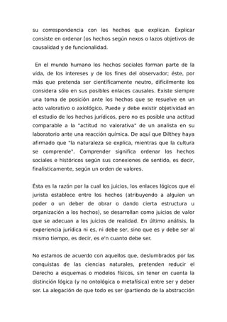 su correspondencia con los hechos que explican. Éxplicar
consiste en ordenar [os hechos según nexos o lazos objetivos de
causalidad y de funcionalidad.
En el mundo humano los hechos sociales forman parte de la
vida, de los intereses y de los fines del observador; éste, por
más que pretenda ser científicamente neutro, difícilmente los
considera sólo en sus posibles enlaces causales. Existe siempre
una toma de posición ante los hechos que se resuelve en un
acto valorativo o axiológico. Puede y debe existir objetividad en
el estudio de los hechos jurídicos, pero no es posible una actitud
comparable a la "actitud no valorativa" de un analista en su
laboratorio ante una reacción química. De aquí que Dilthey haya
afirmado que "la naturaleza se explica, mientras que la cultura
se comprende". Comprender significa ordenar los hechos
sociales e históricos según sus conexiones de sentido, es decir,
finalisticamente, según un orden de valores.
Ésta es la razón por la cual los juicios, los enlaces lógicos que el
jurista establece entre los hechos (atribuyendo a alguien un
poder o un deber de obrar o dando cierta estructura u
organización a los hechos), se desarrollan como juicios de valor
que se adecuan a los juicios de realidad. En último análisis, la
experiencia jurídica ni es, ni debe ser, sino que es y debe ser al
mismo tiempo, es decir, es e'n cuanto debe ser.
No estamos de acuerdo con aquellos que, deslumbrados por las
conquistas de las ciencias naturales, pretenden reducir el
Derecho a esquemas o modelos físicos, sin tener en cuenta la
distinción lógica (y no ontológica o metafísica) entre ser y deber
ser. La alegación de que todo es ser (partiendo de la abstracción
 
