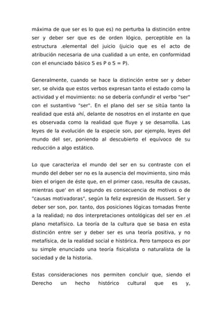 máxima de que ser es lo que es) no perturba la distinción entre
ser y deber ser que es de orden lógico, perceptible en la
estructura .elemental del juicio (juicio que es el acto de
atribución necesaria de una cualidad a un ente, en conformidad
con el enunciado básico S es P o S = P).
Generalmente, cuando se hace la distinción entre ser y deber
ser, se olvida que estos verbos expresan tanto el estado como la
actividad y el movimiento: no se debería confundir el verbo "ser"
con el sustantivo "ser". En el plano del ser se sitúa tanto la
realidad que está ahí, delante de nosotros en el instante en que
es observada como la realidad que fluye y se desarrolla. Las
leyes de la evolución de la especie son, por ejemplo, leyes del
mundo del ser, poniendo al descubierto el equívoco de su
reducción a algo estático.
Lo que caracteriza el mundo del ser en su contraste con el
mundo del deber ser no es la ausencia del movimiento, sino más
bien el origen de éste que, en el primer caso, resulta de causas,
mientras que' en el segundo es consecuencia de motivos o de
"causas motivadoras", según la feliz expresión de Husserl. Ser y
deber ser son, por. tanto, dos posiciones lógicas tomadas frente
a la realidad; no dos interpretaciones ontológicas del ser en .el
plano metafísico. La teoría de la cultura que se basa en esta
distinción entre ser y deber ser es una teoría positiva, y no
metafísica, de la realidad social e histórica. Pero tampoco es por
su simple enunciado una teoría fisicalista o naturalista de la
sociedad y de la historia.
Estas consideraciones nos permiten concluir que, siendo el
Derecho un hecho histórico cultural que es y,
 