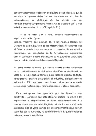 concomitantemente, debe ser, cualquiera de las ciencias que lo
estudian no puede dejar de ser comprensiva, si bien la
Jurisprudencia se distingue de las demás por ser
necesariamente comprensivo normativa de acuerdo con lo que
anteriormente se ha dicho. (Cf. capítulo 23.)
Tal es la razón por la cual, aunque reconocemos la
importancia de la Lógica
Jurídica moderna que procura dar a las normas lógicas del
Derecho la axiomatización de las Matemáticas, no creemos que
el Derecho pueda transformarse en un Álgebra de enunciados
normativos. Los resultados de la formalización matemática
podrán contribuir a hacer más rigurosos los juicios de valor, pero
nunca podrán excluirlos del mundo del Derecho.
No compartimos la teoría que señala cuatro grados crecientes
en el perfeccionamiento del saber científico, absolutizando el
valor de la Matemática como si ésta fuese la ciencia perfecta.
Tales grados serían: el descriptivo, el inductivo, el deductivo y el
axiomático. Sólo cuando un conocimiento alcanzase la forma de
los axiomas matemáticos, habría alcanzado el pleno desarrollo.
. Esta concepción, tan apreciada por los llamados neo-
positivistas (corriente que sólo atribuye sentido científico a las
expresiones o proposiciones de cuño físico-matemático o a
relaciones entre enunciados lingüísticos) elimina de la esfera de
la ciencia todo el vasto campo de los conocimientos que versen
sobre las cosas humanas, no confiriéndoles más que un valor de
naturaleza moral o artística.
 