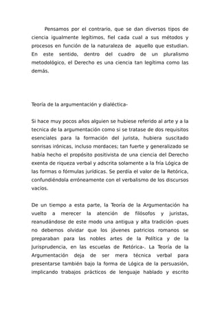Pensamos por el contrario, que se dan diversos tipos de
ciencia igualmente legítimos, fiel cada cual a sus métodos y
procesos en función de la naturaleza de aquello que estudian.
En este sentido, dentro del cuadro de un pluralismo
metodológico, el Derecho es una ciencia tan legítima como las
demás.
Teoría de la argumentación y dialéctica-
Si hace muy pocos años alguien se hubiese referido al arte y a la
tecnica de la argumentación como si se tratase de dos requisitos
esenciales para la formación del jurista, hubiera suscitado
sonrisas irónicas, incluso mordaces; tan fuerte y generalizado se
había hecho el propósito positivista de una ciencia del Derecho
exenta de riqueza verbal y adscrita solamente a la fría Lógica de
las formas o fórmulas jurídicas. Se perdía el valor de la Retórica,
confundiéndola erróneamente con el verbalismo de los discursos
vacíos.
De un tiempo a esta parte, la Teoría de la Argumentación ha
vuelto a merecer la atención de filósofos y juristas,
reanudándose de este modo una antigua y alta tradición -pues
no debemos olvidar que los jóvenes patricios romanos se
preparaban para las nobles artes de la Política y de la
Jurisprudencia, en las escuelas de Retórica-. La Teoría de la
Argumentación deja de ser mera técnica verbal para
presentarse también bajo la forma de Lógica de la persuasión,
implicando trabajos prácticos de lenguaje hablado y escrito
 