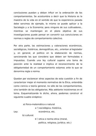 conclusiones puedan y deban influir en la ordenación de los
comportamientos. Se acostumbra a decir que la Historia es la
maestra de la vida en el sentido de que la experiencia pasada
debe servimos de ejemplo, lo mismo se puede aplicar a la
Sociología y a la Economía; pero ninguno de sus cultivadores.,
mientras se mantengan en el plano objetivo de sus
investigaciones puede pensar en convertir sus convicciones en
normas o reglas de comportamiento colectivo.
Por otra parte, las estimaciones y valoraciones económicas,
sociológicas, históricas, demográficas, etc., orientan al legislador
y, en general, al político en la elaboración de normas,
sancionando las que considera que deben ser formuladas e
impuestas. Cuando una ley cultural supone una toma de
posición ante la realidad e implica el reconocimiento de la
obligatoriedad de un comportamiento estamos ante lo que se
denomina regla o norma.
Quedan por esclarecer otros aspectos de esta cuestión a fin de
caracterizar mejor el momento normativo de la Ética, entendida
como ciencia o teoría general, no sólo de los comportamientos,
sino también de los obligatorios. Más adelante insistiremos en el
tema. Esquematizando lo dicho, ahora, podemos construir el
siguiente cuadro sinóptico:
a) físico-matemática o natural
a ') sociológica, histórica,
Ley: económica, etc.
b) cultural:
b´) etica o norma etica (moral,
política, reIigiosa, Jurídica. etc.)
 