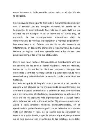 como instrumento indispensable, sobre. todo, en el ejercicio de
la abogacía.
Este renovado interés por la Teoría de la Argumentación coincide
con la revisión de los antiguos estudios de Teoría de la
Legislación, la cual habiendo florecido en el siglo XVIII en los
escritos de un Filangieri o de un Bentham ha vuelto hoy, al
escenario de las investigaciones sistemáticas -bajo la
denominación de "Política del Derecho" o "Política Legislativa"-
tan esenciales a un Estado que de día en día aumenta su
interferencia. en todos lOS planos de la vida humana. La buena
técnica de legislar será una garantía contra los abusos que
propician siempre las leyes mal elaboradas.
Parece que tiene razón el filósofo italiano Giambattista Vico en
su doctrina de los corsi e ricorsi históricos. Pero en realidad,
nunca se repite un hecho histórico; reaparece siempre con
elementos y sentidos nuevos; cuando el pasado resurge, lo hace
renovándose y actualizándose de acuerdo con la nueva situación
histórica.
Lo cierto es que la bibliografía acerca de técnica del uso de la
palabra y del discurso se va enriqueciendo constantemente, no
sólo en el aspecto de transmitir o comunicar algo, sino también
en el de convencer al interlocutor conquistando su adhesión. Es
éste uno de los capítulos más significativos de la actual Teoría
de la Información y de la Comunicación. El jurista no puede estar
ajeno a tales procesos técnicos, correspondiéndole, en el
ejercicio de la profesión de abogado, saber defender su punto de
vista con claridad y rigor, de tal suerte que su convicción se
transmita a quien ha de juzgar. Es evidente que el juez prudente
no se deja dominar por el sortilegio de las palabras, pero debe
 