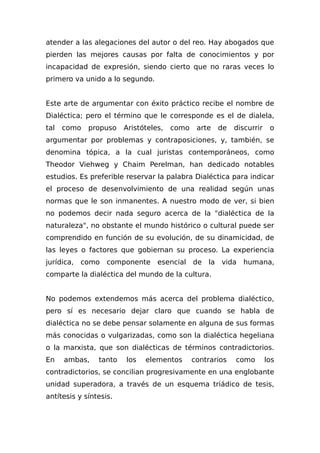 atender a las alegaciones del autor o del reo. Hay abogados que
pierden las mejores causas por falta de conocimientos y por
incapacidad de expresión, siendo cierto que no raras veces lo
primero va unido a lo segundo.
Este arte de argumentar con éxito práctico recibe el nombre de
Dialéctica; pero el término que le corresponde es el de dialela,
tal como propuso Aristóteles, como arte de discurrir o
argumentar por problemas y contraposiciones, y, también, se
denomina tópica, a la cual juristas contemporáneos, como
Theodor Viehweg y Chaim Perelman, han dedicado notables
estudios. Es preferible reservar la palabra Dialéctica para indicar
el proceso de desenvolvimiento de una realidad según unas
normas que le son inmanentes. A nuestro modo de ver, si bien
no podemos decir nada seguro acerca de la "dialéctica de la
naturaleza", no obstante el mundo histórico o cultural puede ser
comprendido en función de su evolución, de su dinamicidad, de
las leyes o factores que gobiernan su proceso. La experiencia
jurídica, como componente esencial de la vida humana,
comparte la dialéctica del mundo de la cultura.
No podemos extendemos más acerca del problema dialéctico,
pero sí es necesario dejar claro que cuando se habla de
dialéctica no se debe pensar solamente en alguna de sus formas
más conocidas o vulgarizadas, como son la dialéctica hegeliana
o la marxista, que son dialécticas de términos contradictorios.
En ambas, tanto los elementos contrarios como los
contradictorios, se concilian progresivamente en una englobante
unidad superadora, a través de un esquema triádico de tesis,
antítesis y síntesis.
 