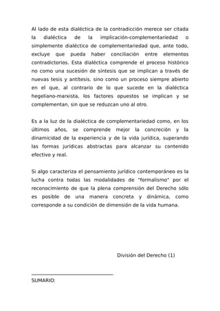 Al Iado de esta dialéctica de la contradicción merece ser citada
la dialéctica de la implicación-complementariedad o
simplemente dialéctico de complementariedad que, ante todo,
excluye que pueda haber conciliación entre elementos
contradictorios. Esta dialéctica comprende el proceso histórico
no como una sucesión de síntesis que se implican a través de
nuevas tesis y antítesis. sino como un proceso siempre abierto
en el que, al contrario de lo que sucede en la dialéctica
hegeliano-marxista, los factores opuestos se implican y se
complementan, sin que se reduzcan uno al otro.
Es a la luz de la dialéctica de complementariedad como, en los
últimos años, se comprende mejor la concreción y la
dinamicidad de la experiencia y de la vida jurídica, superando
las formas jurídicas abstractas para alcanzar su contenido
efectivo y real.
Si algo caracteriza el pensamiento jurídico contemporáneo es la
lucha contra todas las modalidades de "formalismo" por el
reconocimiento de que la plena comprensión del Derecho sólo
es posible de una manera concreta y dinámica, como
corresponde a su condición de dimensión de la vida humana.
División del Derecho (1)
__________________________________
SUMARIO:
 