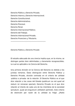 Derecho Público y Derecho Privado.
Derecho Interno y Derecho Internacional.
Derecho Constitucional.
Derecho Administrativo.
Derecho Procesal.
Derecho Penal.
Derecho Internacional Público.
Derecho del Trabajo.
Derecho Internacional Privado.
Derecho Financiero y Tributario.
-----------------------------------------------------------
Derecho Público y Derecho Privado
El estudio adecuado de una ciencia implica que, en la misma, se
distingan partes bien delimitadas y claramente recognoscibles.
Lo cual es aplicable a la Ciencia del Derecho.
Una primera división en la Ciencia del Derecho es debida a los
juristas romanos. Éstos distinguían entre Derecho Público y
Derecho Privado, división centrada en el criterio de utilidad
-pública o privada- de la relación. El Derecho Público es el que
dice relación a las cosas del Estado (publicum ius est quod ad
statum rei romanae spectat); Derecho Privado es el que dice
relación al interés de cada uno de los miembros de la sociedad
(privatum, quod ad singu/orum utilitatem pertinet). Este criterio
de distinción por razón de la utilidad es frágil. ¿Podrá
 