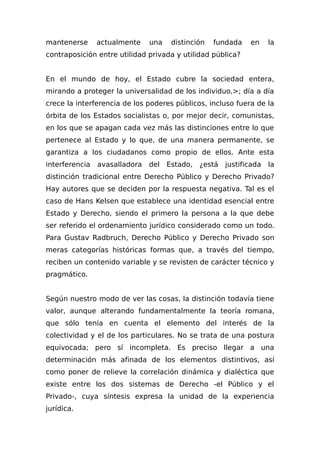 mantenerse actualmente una distinción fundada en la
contraposición entre utilidad privada y utilidad pública?
En el mundo de hoy, el Estado cubre la sociedad entera,
mirando a proteger la universalidad de los individuo,>; día a día
crece la interferencia de los poderes públicos, incluso fuera de la
órbita de los Estados socialistas o, por mejor decir, comunistas,
en los que se apagan cada vez más las distinciones entre lo que
pertenece al Estado y lo que, de una manera permanente, se
garantiza a los ciudadanos como propio de ellos. Ante esta
interferencia avasalladora del Estado, ¿está justificada la
distinción tradicional entre Derecho Público y Derecho Privado?
Hay autores que se deciden por la respuesta negativa. Tal es el
caso de Hans Kelsen que establece una identidad esencial entre
Estado y Derecho, siendo el primero la persona a la que debe
ser referido el ordenamiento jurídico considerado como un todo.
Para Gustav Radbruch, Derecho Público y Derecho Privado son
meras categorías históricas formas que, a través del tiempo,
reciben un contenido variable y se revisten de carácter técnico y
pragmático.
Según nuestro modo de ver las cosas, la distinción todavía tiene
valor, aunque alterando fundamentalmente la teoría romana,
que sólo tenía en cuenta el elemento del interés de la
colectividad y el de los particulares. No se trata de una postura
equivocada; pero sí incompleta. Es preciso llegar a una
determinación más afinada de los elementos distintivos, así
como poner de relieve la correlación dinámica y dialéctica que
existe entre los dos sistemas de Derecho -el Público y el
Privado-, cuya síntesis expresa la unidad de la experiencia
jurídica.
 