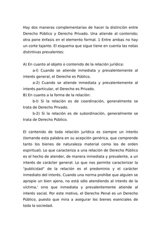 Hay dos maneras complementarias de hacer la distinción entre
Derecho Público y Derecho Privado. Una atiende al contenido;
otra pone énfasis en el elemento formal. 1 Entre ambas no hay
un corte tajante. El esquema que sigue tiene en cuenta las notas
distintivas prevalentes:
A) En cuanto al objeto o contenido de la relación jurídica:
a-l) Cuando se atiende inmediata y prevalentemente al
interés general, el Derecho es Público.
a-2) Cuando se atiende inmediata y prevalentemente al
interés particular, el Derecho es Privado.
B) En cuanto a la forma de la relación:
b-l) Si la relación es de coordinación, generalmente se
trata de Derecho Privado.
b-2) Si la relación es de subordinación, generalmente se
trata de Derecho Público.
El contenido de toda relación jurídica es siempre un interés
(tomando esta palabra en su acepción genérica, que comprende
tanto los bienes de naturaleza material como los de orden
espiritual). Lo que caracteriza a una relación de Derecho Público
es el hecho de atender, de manera inmediata y prevalente, a un
interés de carácter general. Lo que nos permite caracterizar la
"publicidad" de la relación es el predominio y el carácter
inmediato del interés. Cuando una norma prohíbe que alguien se
apropie un bien ajeno, no está sólo atendiendo al interés de la
víctima,' sino que inmediata y prevalentemente atiende al
interés social. Por este motivo, el Derecho Penal es un Derecho
Público, puesto que mira a asegurar los bienes esenciales de
toda la sociedad.
 