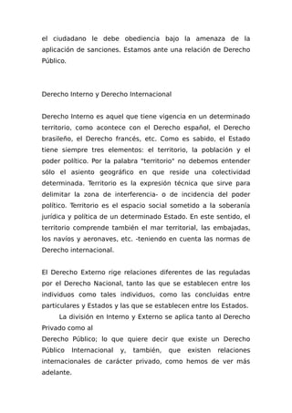 el ciudadano le debe obediencia bajo la amenaza de la
aplicación de sanciones. Estamos ante una relación de Derecho
Público.
Derecho Interno y Derecho Internacional
Derecho Interno es aquel que tiene vigencia en un determinado
territorio, como acontece con el Derecho español, el Derecho
brasileño, el Derecho francés, etc. Como es sabido, el Estado
tiene siempre tres elementos: el territorio, la población y el
poder político. Por la palabra "territorio" no debemos entender
sólo el asiento geográfico en que reside una colectividad
determinada. Territorio es la expresión técnica que sirve para
delimitar la zona de interferencia- o de incidencia del poder
político. Territorio es el espacio social sometido a la soberanía
jurídica y política de un determinado Estado. En este sentido, el
territorio comprende también el mar territorial, las embajadas,
los navíos y aeronaves, etc. -teniendo en cuenta las normas de
Derecho internacional.
El Derecho Externo rige relaciones diferentes de las reguladas
por el Derecho Nacional, tanto las que se establecen entre los
individuos como tales individuos, como las concluidas entre
particulares y Estados y las que se establecen entre los Estados.
La división en Interno y Externo se aplica tanto al Derecho
Privado como al
Derecho Público; lo que quiere decir que existe un Derecho
Público Internacional y, también, que existen relaciones
internacionales de carácter privado, como hemos de ver más
adelante.
 