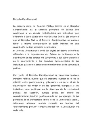 Derecho Constitucional
La primera rama de Derecho Público Interno es el Derecho
Constitucional. Es el Derecho primordial en cuanto que
condiciona a los demás confiriéndoles una estructura que
diferencia a cada Estado con relación a los demás. (Es evidente
que el Derecho Civil o el Derecho Administrativo no pueden
tener la misma configuración si están insertos en una
constitución de tipo socialista o capitalista.)
El Derecho Constitucional tiene por objeto el sistema de normas
referentes a la organización del Estado en lo tocante a la
distribución de las esferas de competencia del poder político y
en lo concerniente a los derechos fundamentales de los
individuos para con el Estado o como miembros de la comunidad
política.
Con razón el Derecho Constitucional se denomina también
Derecho Político, puesto que su problema nuclear es el de la
relación entre gobernantes y gobernados; es decir, el de la
organización del Poder y de las garantías otorgadas a los
individuos para participar en la dirección de la comunidad
política. Tal cuestión, aunque pueda ser objeto de
consideraciones teóricas genéricas (a la luz, por ejemplo, de los
principios de la Democracia liberal o de la Democracia social),
solamente adquiere sentido concreto en función del
"ordenamiento político" consubstanciado en la Constitución de
cada país.
 