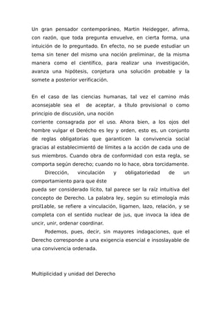 Un gran pensador contemporáneo, Martin Heidegger, afirma,
con razón, que toda pregunta envuelve, en cierta forma, una
intuición de lo preguntado. En efecto, no se puede estudiar un
tema sin tener del mismo una noción preliminar, de la misma
manera como el científico, para realizar una investigación,
avanza una hipótesis, conjetura una solución probable y la
somete a posterior verificación.
En el caso de las ciencias humanas, tal vez el camino más
aconsejable sea el de aceptar, a título provisional o como
principio de discusión, una noción
corriente consagrada por el uso. Ahora bien, a los ojos del
hombre vulgar el Derécho es ley y orden, esto es, un conjunto
de reglas obligatorias que garanticen la convivencia social
gracias al establecimientó de límites a la acción de cada uno de
sus miembros. Cuando obra de conformidad con esta regla, se
comporta según derecho; cuando no lo hace, obra torcidamente.
Dirección, vinculación y obligatoriedad de un
comportamiento para que éste
pueda ser considerado lícito, tal parece ser la raíz intuitiva del
concepto de Derecho. La palabra ley, según su etimología más
prol1able, se refiere a vinculación, ligamen, lazo, relación, y se
completa con el sentido nuclear de jus, que invoca la idea de
uncir, unir, ordenar coordinar.
Podemos, pues, decir, sin mayores indagaciones, que el
Derecho corresponde a una exigencia esencial e insoslayable de
una convivencia ordenada.
Multiplicidad y unidad del Derecho
 