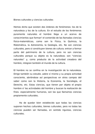 Bienes culturales y ciencias culturales
Hemos dicho que existen dos órdenes de fenómenos: los de la
naturaleza y los de la cultura. En el estudio de los fenómenos
puramente naturales el hombre llega a un acervo de
conocimientos que forman' el contenido de las llamadas ciencias
físico-matemáticas, como son la Física, la Química, la
Matemática, la Astronomía, la Geología, etc. No son ciencias
culturales, pero sí constituyen bienes de cultura; entran a formar
parte del patrimonio de la cultura, pero no son ciencias
culturales porque su objeto es la naturaleza; son "ciencias
naturales" y, como producto de la actividad creadora del
hombre, integran también el mundo de la cultura.
El hombre no se confina en la investigación de la naturaleza.
Dirige también su estudio ,sobre sí mismo y su propia actividad
consciente, abriéndose así perspectivas en otros campos del
saber como son la Historia, la Economía, la Sociología, el
Derecho, etc. Estas ciencias, que tienen por objeto el propio
hombre o' las actividades del hombre y buscan la realización de
fines- especialmente humanos, son las que llamamos ciencias
propiamente culturales.
Ha de quedar bien establecido que todas las ciencias
suponen hechos culturales, bienes culturales, pero no todas las
ciencias pueden ser llamadas, en sentido riguroso, ciencias
culturales.
 