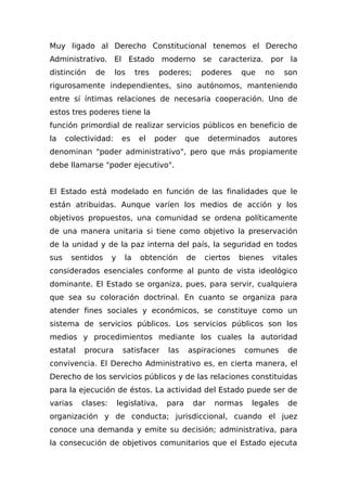 Muy ligado al Derecho Constitucional tenemos el Derecho
Administrativo. El Estado moderno se caracteriza. por la
distinción de los tres poderes; poderes que no son
rigurosamente independientes, sino autónomos, manteniendo
entre sí íntimas relaciones de necesaria cooperación. Uno de
estos tres poderes tiene la
función primordial de realizar servicios públicos en beneficio de
la colectividad: es el poder que determinados autores
denominan "poder administrativo", pero que más propiamente
debe llamarse "poder ejecutivo".
El Estado está modelado en función de las finalidades que le
están atribuidas. Aunque varíen los medios de acción y los
objetivos propuestos, una comunidad se ordena políticamente
de una manera unitaria si tiene como objetivo la preservación
de la unidad y de la paz interna del país, la seguridad en todos
sus sentidos y la obtención de ciertos bienes vitales
considerados esenciales conforme al punto de vista ideológico
dominante. El Estado se organiza, pues, para servir, cualquiera
que sea su coloración doctrinal. En cuanto se organiza para
atender fines sociales y económicos, se constituye como un
sistema de servicios públicos. Los servicios públicos son los
medios y procedimientos mediante los cuales la autoridad
estatal procura satisfacer las aspiraciones comunes de
convivencia. El Derecho Administrativo es, en cierta manera, el
Derecho de los servicios públicos y de las relaciones constituidas
para la ejecución de éstos. La actividad del Estado puede ser de
varias clases: legislativa, para dar normas legales de
organización y de conducta; jurisdiccional, cuando el juez
conoce una demanda y emite su decisión; administrativa, para
la consecución de objetivos comunitarios que el Estado ejecuta
 