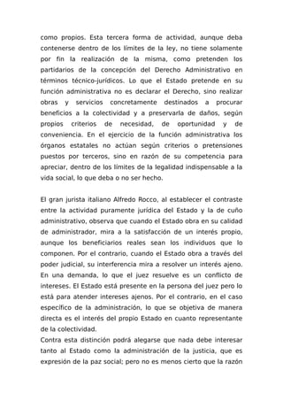 como propios. Esta tercera forma de actividad, aunque deba
contenerse dentro de los límites de la ley, no tiene solamente
por fin la realización de la misma, como pretenden los
partidarios de la concepción del Derecho Administrativo en
términos técnico-jurídicos. Lo que el Estado pretende en su
función administrativa no es declarar el Derecho, sino realizar
obras y servicios concretamente destinados a procurar
beneficios a la colectividad y a preservarla de daños, según
propios criterios de necesidad, de oportunidad y de
conveniencia. En el ejercicio de la función administrativa los
órganos estatales no actúan según criterios o pretensiones
puestos por terceros, sino en razón de su competencia para
apreciar, dentro de los límites de la legalidad indispensable a la
vida social, lo que deba o no ser hecho.
El gran jurista italiano Alfredo Rocco, al establecer el contraste
entre la actividad puramente jurídica del Estado y la de cuño
administrativo, observa que cuando el Estado obra en su calidad
de administrador, mira a la satisfacción de un interés propio,
aunque los beneficiarios reales sean los individuos que lo
componen. Por el contrario, cuando el Estado obra a través del
poder judicial, su interferencia mira a resolver un interés ajeno.
En una demanda, lo que el juez resuelve es un conflicto de
intereses. El Estado está presente en la persona del juez pero lo
está para atender intereses ajenos. Por el contrario, en el caso
específico de la administración, lo que se objetiva de manera
directa es el interés del propio Estado en cuanto representante
de la colectividad.
Contra esta distinción podrá alegarse que nada debe interesar
tanto al Estado como la administración de la justicia, que es
expresión de la paz social; pero no es menos cierto que la razón
 