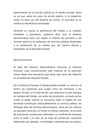 determinante de la función judicial es el interés privado. Tanto
es así que, salvo los casos de acción pública, si el respectivo
titular no hace uso del derecho de acción, en principio no se
verifica la interferencia del Estado.
Teniendo en cuenta la pertinencia del interés y su carácter
inmediato y prevalente, podemos decir que el Derecho
Administrativo tiene por objeto el sistema de principios y de
normas relativo a la realización de servicios públicos destinados
a la satisfacción de un interés que, de manera directa y
prevalente, es el del propio Estado.
Derecho Procesal
Al lado del Derecho Administrativo situamos el Derecho
Procesal, cuya caracterización está implícita en la distinción
hecha. Nada más anacrónico que situar esta rama del .Derecho
en el ámbito de! Derecho Privado.
Por el Derecho Procesal el Estado presta también un servicio al
dirimir las cuestiones que surgen entre los individuos y los
grupos. El juez, en el acto de dar una sentencia lo hace siempre
en nombre del Estado. Los actos de jurisdicción, a través de los
cuales el poder judicial se pronuncia sobre el objeto de una
demanda constituyen indiscutiblemente un servicio público. Se
distingue éste del servicio administrativo, tanto por los motivos
ya aducidos como por un hecho no menos relevante. Ya se trate
de jurisdicción contenciosa (referente a un conflicto de intereses
entre el autor y el reo), ya se trate de jurisdicción voluntaria
(destinada, por ejemplo, a homologar lo decidido por las partes).
 
