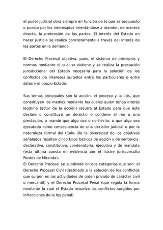 el poder judicial obra siempre en función de lo que es propuesto
o puesto por los interesados orientándose a atender, de manera
directa, la pretensión de las partes. El interés del Estado en
hacer justicia se realiza concretamente a través del interés de
las partes en la demanda.
El Derecho Procesal objetiva, pues, el sistema de principios y
normas mediante el cual se obtiene y se realiza la prestación
jurisdiccional del Estado necesaria para la solución de los
conflictos de intereses surgidos entre los particulares o entre
éstos y el propio Estado.
Sus temas principales son la acción. el proceso y la litis. que
constituyen los medios mediante los cuales quien tenga interés
legítimo (actor de la acción) recurre al Estado para que éste
declare o constituya un derecho o condene al reo a una
prestación, o mande que algo sea o no hecho. o que algo sea
ejecutado como consecuencia de una decisión judicial o por la
naturaleza formal del título. De la diversidad de los objetivos
señalados resultan cinco tipos básicos de acción y de sentencia:
declarativa, constitutiva, condenatoria, ejecutiva y de mandato
(esta última puesta en evidencia por el ilustre jurisconsulto
Pontes de Miranda).
El Derecho Procesal se subdivide en dos categorías que son: el
Derecho Procesal Civil (destinado a la solución de los conflictos
que surgen en las actividades de orden privado de carácter civil
o mercantil) y el Derecho Procesal Penal (que regula la forma
mediante la cual el Estado resuelve los conflictos surgidos por
infracciones de la ley penal).
 