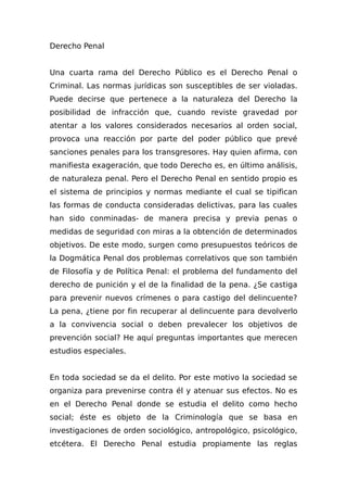 Derecho Penal
Una cuarta rama del Derecho Público es el Derecho Penal o
Criminal. Las normas jurídicas son susceptibles de ser violadas.
Puede decirse que pertenece a la naturaleza del Derecho la
posibilidad de infracción que, cuando reviste gravedad por
atentar a los valores considerados necesarios al orden social,
provoca una reacción por parte del poder público que prevé
sanciones penales para los transgresores. Hay quien afirma, con
manifiesta exageración, que todo Derecho es, en último análisis,
de naturaleza penal. Pero el Derecho Penal en sentido propio es
el sistema de principios y normas mediante el cual se tipifican
las formas de conducta consideradas delictivas, para las cuales
han sido conminadas- de manera precisa y previa penas o
medidas de seguridad con miras a la obtención de determinados
objetivos. De este modo, surgen como presupuestos teóricos de
la Dogmática Penal dos problemas correlativos que son también
de Filosofía y de Política Penal: el problema del fundamento del
derecho de punición y el de la finalidad de la pena. ¿Se castiga
para prevenir nuevos crímenes o para castigo del delincuente?
La pena, ¿tiene por fin recuperar al delincuente para devolverlo
a la convivencia social o deben prevalecer los objetivos de
prevención social? He aquí preguntas importantes que merecen
estudios especiales.
En toda sociedad se da el delito. Por este motivo la sociedad se
organiza para prevenirse contra él y atenuar sus efectos. No es
en el Derecho Penal donde se estudia el delito como hecho
social; éste es objeto de la Criminología que se basa en
investigaciones de orden sociológico, antropológico, psicológico,
etcétera. El Derecho Penal estudia propiamente las reglas
 