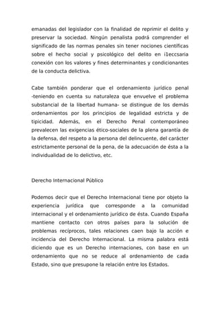 emanadas del legislador con la finalidad de reprimir el delito y
preservar la sociedad. Ningún penalista podrá comprender el
significado de las normas penales sin tener nociones científicas
sobre el hecho social y psicológico del delito en i1eccsaria
conexión con los valores y fines determinantes y condicionantes
de la conducta delictiva.
Cabe también ponderar que el ordenamiento jurídico penal
-teniendo en cuenta su naturaleza que envuelve el problema
substancial de la libertad humana- se distingue de los demás
ordenamientos por los principios de legalidad estricta y de
tipicidad. Además, en el Derecho Penal contemporáneo
prevalecen las exigencias ético-sociales de la plena garantía de
la defensa, del respeto a la persona del delincuente, del carácter
estrictamente personal de la pena, de la adecuación de ésta a la
individualidad de lo delictivo, etc.
Derecho Internacional Público
Podemos decir que el Derecho Internacional tiene por objeto la
experiencia jurídica que corresponde a la comunidad
internacional y el ordenamiento jurídico de ésta. Cuando España
mantiene contacto con otros países para la solución de
problemas recíprocos, tales relaciones caen bajo la acción e
incidencia del Derecho Internacional. La misma palabra está
diciendo que es un Derecho internaciones, con base en un
ordenamiento que no se reduce al ordenamiento de cada
Estado, sino que presupone la relación entre los Estados.
 