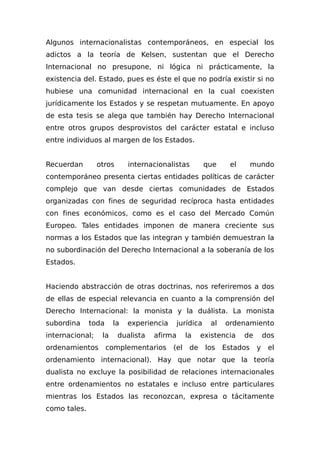 Algunos internacionalistas contemporáneos, en especial los
adictos a la teoría de Kelsen, sustentan que el Derecho
Internacional no presupone, ni lógica ni prácticamente, la
existencia del. Estado, pues es éste el que no podría existir si no
hubiese una comunidad internacional en la cual coexisten
jurídicamente los Estados y se respetan mutuamente. En apoyo
de esta tesis se alega que también hay Derecho Internacional
entre otros grupos desprovistos del carácter estatal e incluso
entre individuos al margen de los Estados.
Recuerdan otros internacionalistas que el mundo
contemporáneo presenta ciertas entidades políticas de carácter
complejo que van desde ciertas comunidades de Estados
organizadas con fines de seguridad recíproca hasta entidades
con fines económicos, como es el caso del Mercado Común
Europeo. Tales entidades imponen de manera creciente sus
normas a los Estados que las integran y también demuestran la
no subordinación del Derecho Internacional a la soberanía de los
Estados.
Haciendo abstracción de otras doctrinas, nos referiremos a dos
de ellas de especial relevancia en cuanto a la comprensión del
Derecho Internacional: la monista y la duálista. La monista
subordina toda la experiencia jurídica al ordenamiento
internacional; la dualista afirma la existencia de dos
ordenamientos complementarios (el de los Estados y el
ordenamiento internacional). Hay que notar que la teoría
dualista no excluye la posibilidad de relaciones internacionales
entre ordenamientos no estatales e incluso entre particulares
mientras los Estados las reconozcan, expresa o tácitamente
como tales.
 