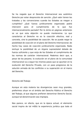 Se ha negado que el Derecho Internacional sea auténtico
Derecho por estar desprovisto de sanción. ¿Qué valor tienen los
tratados y las convenciones cuando los Estados se niegan a
cumplirlos? ¿Qué fuerza jurídicamente organizada podrá
intervenir para el cumplimiento de lo que fue
internacionalmente pactado? Por lo dicho en páginas anteriores
se ve que esta objeción no puede mantenerse. Lo que
caracteriza al Derecho no es la coacción efectiva, real y
concreta, sino la posibilidad de coacción. No se puede negar la
posibilidad de coacción en el plano del Derecho Internacional; de
hecho hay casos de coacción jurídicamente organizada. Nada
excluye la posibilidad de un órgano supraestatal dotado de
fuerza suficiente y que exija de los Estados el cumplimiento de
las normas de carácter internacional. Podemos decir que, a
pesar de los pesares. la evolución en el plano de la comunidad
internacional va a seguir los mismos pasos que se apuntan en la
evolución del Derecho Privado, con un paso progresivo de la
solución armada de los conflictos a su superación en el marco
del Derecho.
Derecho del Trabajo
Aunque en esta materia las divergencias sean muy grandes,
preferimos situar en el ámbito del Derecho Público el Derecho
del Trabajo, al que algunos prefieren denominar Derecho Social,
aunque tal denominación sea impropia.
Nos parece, en efecto, que en la época actual, el elemento
social inspira de tal m00ú la experiencia jurídica que todo el
 