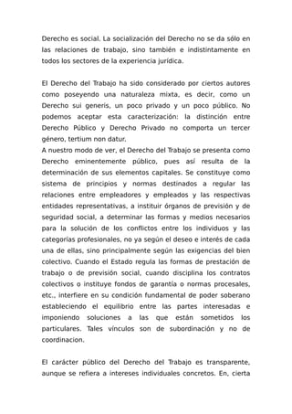 Derecho es social. La socialización del Derecho no se da sólo en
las relaciones de trabajo, sino también e indistintamente en
todos los sectores de la experiencia jurídica.
El Derecho del Trabajo ha sido considerado por ciertos autores
como poseyendo una naturaleza mixta, es decir, como un
Derecho sui generis, un poco privado y un poco público. No
podemos aceptar esta caracterización: la distinción entre
Derecho Público y Derecho Privado no comporta un tercer
género, tertium non datur.
A nuestro modo de ver, el Derecho del Trabajo se presenta como
Derecho eminentemente público, pues así resulta de la
determinación de sus elementos capitales. Se constituye como
sistema de principios y normas destinados a regular las
relaciones entre empleadores y empleados y las respectivas
entidades representativas, a instituir órganos de previsión y de
seguridad social, a determinar las formas y medios necesarios
para la solución de los conflictos entre los individuos y las
categorías profesionales, no ya según el deseo e interés de cada
una de ellas, sino principalmente según las exigencias del bien
colectivo. Cuando el Estado regula las formas de prestación de
trabajo o de previsión social, cuando disciplina los contratos
colectivos o instituye fondos de garantía o normas procesales,
etc., interfiere en su condición fundamental de poder soberano
estableciendo el equilibrio entre las partes interesadas e
imponiendo soluciones a las que están sometidos los
particulares. Tales vínculos son de subordinación y no de
coordinacion.
El carácter público del Derecho del Trabajo es transparente,
aunque se refiera a intereses individuales concretos. En, cierta
 
