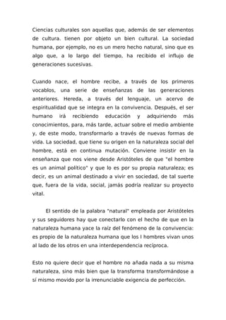 Ciencias culturales son aquellas que, además de ser elementos
de cultura. tienen por objeto un bien cultural. La sociedad
humana, por ejemplo, no es un mero hecho natural, sino que es
algo que, a lo largo del tiempo, ha recibido el influjo de
generaciones sucesivas.
Cuando nace, el hombre recibe, a través de los primeros
vocablos, una serie de enseñanzas de las generaciones
anteriores. Hereda, a través del lenguaje, un acervo de
espiritualidad que se integra en la convivencia. Después, el ser
humano irá recibiendo educación y adquiriendo más
conocimientos, para, más tarde, actuar sobre el medio ambiente
y, de este modo, transformarlo a través de nuevas formas de
vida. La sociedad, que tiene su origen en la naturaleza social del
hombre, está en continua mutación. Conviene insistir en la
enseñanza que nos viene desde Aristóteles de que "el hombre
es un animal político" y que lo es por su propia naturaleza; es
decir, es un animal destinado a vivir en sociedad, de tal suerte
que, fuera de la vida, social, jamás podría realizar su proyecto
vital.
El sentido de la palabra "natural" empleada por Aristóteles
y sus seguidores hay que conectarlo con el hecho de que en la
naturaleza humana yace la raíz del fenómeno de la convivencia:
es propio de la naturaleza humana que los I hombres vivan unos
al lado de los otros en una interdependencia recíproca.
Esto no quiere decir que el hombre no añada nada a su misma
naturaleza, sino más bien que la transforma transformándose a
sí mismo movido por la irrenunciable exigencia de perfección.
 