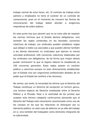 trabajo normal de ocho horas. etc. El contrato de trabajo entre
patrono y empleados no tiene el carácter de un contrato de
compraventa. pues en el momento de convenir las formas de
remuneración del trabajo deben atender a exigencias
imperativas de orden público.
En este punto hay que advertir que no se trata sólo de respetar
las normas mínimas que el Estado declara obligatorias. sino
también las reglas contenidas en los llamados convenios
colectivos de trabajo. Los sindicatos pueden establecer reglas
que oblígan a todos sus asociados y que pueden afectar también
a los demás elementos no sindicados que ejercen la misma
actividad profesional. LOS convenios colectivos elaborados por
los sindicatos son obligatorios. de tal forma que ningún obrero
puede contravenir lo que el órgano laboral ha establecido en
105 convenios generales. Estas reglas poseen un carácter
público y coercitivo aunque no sean directamente establecidas
por el Estado sino por organismos profesionales dotados de en
poder que el Estado les confiere o les reconoce.
No vemos. por tanto, la necesidad de afirmar que el Derecho del
Trabajo constituye un Derecho de excepción un tertium genus,
una tercera especie de Derecho emplazado entre el Derecho
Público y el Privado. Pese a la autoridad de los juristas que
aceptan esta tercera categoría continuamos pensando que el
Derecho del Trabajo está claramente caracterizado como uno de
los campos en los que las relaciones se distinguen por su
elemento público. en este caso de defensa no ya sólo del trabajo
en sí, sino también del trabajador como elemento integrante de
la colectividad.
 