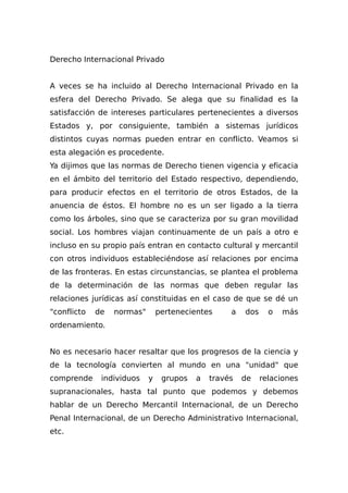 Derecho Internacional Privado
A veces se ha incluido al Derecho Internacional Privado en la
esfera del Derecho Privado. Se alega que su finalidad es la
satisfacción de intereses particulares pertenecientes a diversos
Estados y, por consiguiente, también a sistemas jurídicos
distintos cuyas normas pueden entrar en conflicto. Veamos si
esta alegación es procedente.
Ya dijimos que las normas de Derecho tienen vigencia y eficacia
en el ámbito del territorio del Estado respectivo, dependiendo,
para producir efectos en el territorio de otros Estados, de la
anuencia de éstos. El hombre no es un ser ligado a la tierra
como los árboles, sino que se caracteriza por su gran movilidad
social. Los hombres viajan continuamente de un país a otro e
incluso en su propio país entran en contacto cultural y mercantil
con otros individuos estableciéndose así relaciones por encima
de las fronteras. En estas circunstancias, se plantea el problema
de la determinación de las normas que deben regular las
relaciones jurídicas así constituidas en el caso de que se dé un
"conflicto de normas" pertenecientes a dos o más
ordenamiento.
No es necesario hacer resaltar que los progresos de la ciencia y
de la tecnología convierten al mundo en una "unidad" que
comprende individuos y grupos a través de relaciones
supranacionales, hasta tal punto que podemos y debemos
hablar de un Derecho Mercantil Internacional, de un Derecho
Penal Internacional, de un Derecho Administrativo Internacional,
etc.
 