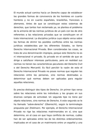 El mundo actual camina hacia un Derecho capaz de establecer
las grandes formas de convivencia de los hombres en cuanto
hombres y no en cuanto españoles, brasileños, franceses o
alemanes. Antes de que se constituyan estos sistemas de
derechos, que tantos han reclamado ya, se plantea el problema
de la armonía dé las normas jurídicas de un país con las de otro
referentes a las relaciones privadas que se constituyen en el
trato internacional. La disciplina jurídica cuyo objeto versa sobre
las formas de dirimir los posibles conflictos entre las normas
jurídicas establecidas por los diferentes Estados, se llama
Derecho Internacional Privado. Bien consideradas las cosas, se
trata de una denominación impropia, porque este Derecho no es
ni internacional ni privado. Es privado en el sentido de que se
dirige a satisfacer intereses particulares, pero en realidad sus
normas no tienen las características peculiares del Derecho Civil
o del Derecho Mercantil. Es fácil percibir la razón de esto el
Derecho Internacional Privado no posee normas que regulen las
relaciones entre las personas, sino normas destinadas a-
determinar qué normas deben ser aplicadas para regular
aquellas relaciones.
Es preciso distinguir dos tipos de Derecho. Un primer tipo versa
sobre las relaciones entre los individuos y los grupos en sus
diversos campos de actividad. Un segundo tipo no tiene por
objeto relaciones, sino normas de Derecho. A este segundo se le
ha llamado "sobre-derecho" (Überrecht), según la terminología
propuesta por Zitelmann. Por ejemplo, el Derecho Internacional
Privado no rige las relaciones matrimoniales en sí, sino que
determina, en el caso en que haya conflicto de normas, cuáles
han de ser aplicadas entre las de los distintos ordenamientos
implicados en el caso de un matrimonio entre un español y una
 
