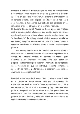 francesa, o entre dos franceses que después de su matrimonio
hayan trasladado su residencia a España. ¿Cuál será el Derecho
aplicable en estas dos hipótesis? ¿El español o el francés? Será
el Derecho español, como expresión de la soberanía nacional el
que determinará las normas que deberán ser aplicadas en las
relaciones entre los cónyuges en el territorio nacional.
El Derecho Internacional Privado no tiene, pues, por finalidad
regir o complementar relaciones, sino decidir sobre las normas
que han de aplicarse a esas mismas relaciones. Por esto es un
"sobre-de.recho". En el lenguaje actual diríamos que, en relación
con el lenguaje jurídico de los demás Derechos ya estudiados, el
Derecho Internacional Privado aparece como meta-lenguaje
jurídico.
Nos cuesta admitir que un Derecho que decide sobre la
incidencia de las normas de otro Estado, esté emplazado en el
campo del Derecho Privado. No confiere en modo alguno
derechos a un individuo concreto, sino que solamente
proporciona los medios para saber qué norma ha de ser aplicada
en la hipótesis de que un individuo concreto pretenda la
aplicación de normas pertenecientes a ordenamientos jurídicos
diversos e inconciliables entre sí.
Uno de los conceptos básicos del Derecho Internacional Privado
es el criterio de orden público. Vela por los derechos del
extranjero que está en España mientras no entren en conflicto
con las tradiciones de nuestra sociedad, y regula las relaciones
jurídicas exigibles en el territorio nacional poniéndolos en
consonancia con los dictámenes de nuestro ordenamiento
jurídico en una natural y renovada tarea de conciliación del
Derecho Externo con el Derecho Interno.
 