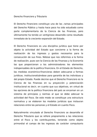 Derecho Financiero y Tributario
El Derecho Financiero constituye una de las .ramas principales
del Derecho Público y hasta hace poco ha sido estudiado como
parte complementaria de la Ciencia de las Finanzas, pero
últimamente ha tenido un vertiginoso desarrollo como resultado
inmediato de la creciente expansión del Estado.
El Derecho Financiero es una disciplina jurídica que tiene por
objeto la actividad del Estado que concierne a la forma de
realización de los ingresos y gastos necesarios para la
consecución de sus fines. Nótese que nos referimos a la forma
de realización, pues son la Ciencia de las Finanzas y la Economía
las que proporcionan a los administradores los elementos
indispensables de la política financiera. En el Estado de Derecho,
las medidas económico-financieras deben adecuarse a formas
jurídicas. institucionalizándose para garantía de los individuos y
del propio Estado. Puede decirse que el Derecho Financiero es la
Ciencia de las Finanzas en su proyección y potenciación
institucional es decir, en cuanto que sus objetivos, en virtud de
las opciones de la política financiera del país se encarnan en un
sistema de principios y normas al que se debe adecuar la
actividad del Fisco. De este modo se constituye una estructura
normativa y se elaboran los modelos jurídicos que instauran
relaciones entre las personas y el Estado en cuanto Fisco.
Naturalmente vinculado al Derecho Financiero se desarrolla el
Derecho Tributario que se refiere propiamente a las relaciones
entre el Fisco y los contribuyentes, teniendo como objeto
primordial el campo de los ingresos de carácter compulsorio
 