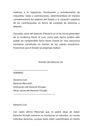 relativos a la imposición, fiscalización y arrendamiento de
impuestos, tasas y contribuciones, determinándose de manera
complementaria los poderes del Estado y la situación subjetiva
de los contribuyentes en forma de complejo de derechos y
deberes.
Concepto clave del Derecho Tributario es el de hecho-generador
de la incidencia fiscal, el cual, como todo hecho jurídico sólo
puede ser comprendido Fama hecho inserto en 'Una estructura
normativa constituida en función de los valores económico-
financieros que el Estado se proponga realizar.
División del Derecho (II)
__________________________________
SUMARIO:
Derecho Civil.
Derecho Mercantil.
Unificación del Derecho Privado.
Otras ramas del Derecho Privado.
---------------------------------------------------------
Derecho Civil
Con razón afirma Messineo que no podrá dejar de haber
Derecho Privado mientras se reconozcan al individuo, en cuanto
individuo derechos, aunque éstos estén subordinados al interés
 