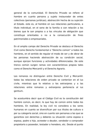 general de la comunidad. El Derecho Privado se refiere al
hombre en cuanto persona y sujeto instaurador de entes
colectivos (personas jurídicas), abstracción hecha de su sujeción
al Estado. esto es, al hombre en sus relaciones particulares, a
título individual, en el seno de la familia o con relación a los
bienes que le son propios o a los vínculos de obligación que
constituye orientados o no a la consecución de fines
patrimoniales o empresariales.
En el amplio campo del Derecho Privado se destaca el Derecho
Civil como Derecho fundamental o "Derecho común" a todos los
hombres, en el sentido de regular el modo de ser y de obrar de
las personas haciendo abstracción de su condición social,
aunque ejerzan funciones y actividades diferenciadas. De este
tronco común surgen ramas con características propias tales
como el Derecho Mercantil y el Derecho Agrario.
Los romanos no distinguían entre Derecho Civil y Mercantil:
todas las relaciones de orden privado se contenían en el ius
civile, mientras que lo relativo a los extranjeros y a las
relaciones entre romanos y extranjeros pertenecía al ius
gentium.
Se acostumbra decir que el Código Civil es la constitución del
hombre común, es decir, lo que hay de común entre todos los
hombres. En realidad, la ley civil no considera a los seres
humanos en cuanto se diversifican por sus títulos de cultura o
por su categoría social, sino en cuanto son personas a las que se
garantiza con derechos y deberes su situación como esposo o
esposa, padre o hijo, acreedor o deudor, vendedor o comprador
propietario o poseedor, testador o heredero, etc. Desde el punto
 