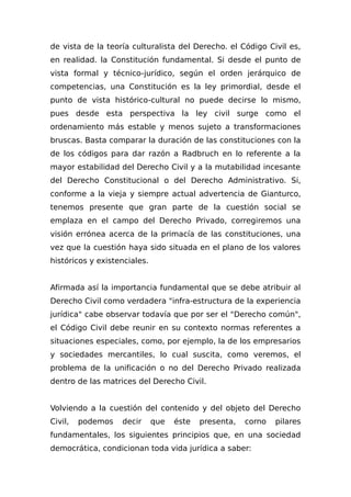 de vista de la teoría culturalista del Derecho. el Código Civil es,
en realidad. la Constitución fundamental. Si desde el punto de
vista formal y técnico-jurídico, según el orden jerárquico de
competencias, una Constitución es la ley primordial, desde el
punto de vista histórico-cultural no puede decirse lo mismo,
pues desde esta perspectiva la ley civil surge como el
ordenamiento más estable y menos sujeto a transformaciones
bruscas. Basta comparar la duración de las constituciones con la
de los códigos para dar razón a Radbruch en lo referente a la
mayor estabilidad del Derecho Civil y a la mutabilidad incesante
del Derecho Constitucional o del Derecho Administrativo. Si,
conforme a la vieja y siempre actual advertencia de Gianturco,
tenemos presente que gran parte de la cuestión social se
emplaza en el campo del Derecho Privado, corregiremos una
visión errónea acerca de la primacía de las constituciones, una
vez que la cuestión haya sido situada en el plano de los valores
históricos y existenciales.
Afirmada así la importancia fundamental que se debe atribuir al
Derecho Civil como verdadera "infra-estructura de la experiencia
jurídica" cabe observar todavía que por ser el "Derecho común",
el Código Civil debe reunir en su contexto normas referentes a
situaciones especiales, como, por ejemplo, la de los empresarios
y sociedades mercantiles, lo cual suscita, como veremos, el
problema de la unificación o no del Derecho Privado realizada
dentro de las matrices del Derecho Civil.
Volviendo a la cuestión del contenido y del objeto del Derecho
Civil, podemos decir que éste presenta, corno pilares
fundamentales, los siguientes principios que, en una sociedad
democrática, condicionan toda vida jurídica a saber:
 
