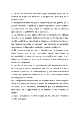 a) La idea de que todo ser humano por el simple hecho de ser
hombre es sujeto de derechos y obligaciones (principio de la
personalidad).
b) El reconocimiento de que la capacidad jurídica general de la
persona humana le confiere el poder de practicar ciertos actos y
de abstenerse de ellos según los dictámenes de su voluntad
(principio de la autonomía de la voluntad).
c) La admisión de que este poder implica la facultad de otorgar
derechos y de aceptar deberes dentro de los límites de la ley,
dando existencia a relaciones o situaciones jurídicas como; son
los negocios jurídicos en general y los contratos en particular
(principio de la libertad de estipular. negocios jurídicos).
d) El reconocimiento de que el hombre, por su trabajo o por
otras formas que la ley contempla, puede exteriorizar su
personalidad en bienes inmuebles o muebles que pasan a ser
objeto exclusivo de su querer y de su patrimonio (principio de la
propiedad individual).
e) La idea de que entre las situaciones jurídicas constituidas por
el libre querer de los individuos hay una, la familia que es la
expresión inmediata de su ser personal, y que ha de encontrarse
a salvo de injerencias indebidas en su vida íntima (principio de
la intangibilidad familiar).
f) La aceptación de que entre los poderes que el hombre ejerce
sobre sus bienes se incluye el poder de transmitirlos, en todo o
en parte, a sus herederos, empezando por sus descendientes
(principios de la legitimidad de la herencia y del derecho de
testar).
A estas estructuras fundamentales de la vida civil debemos
añadir otra que a
 