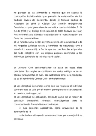 mi parecer se va afirmando a medida que se supera la
concepción individualista que presidió la elaboración de los
Códigos Civiles de Occidente, desde el famoso Código de
Napoleón de 1804 al Código Civil alemán (Bürgerliches
Gesetzbuch. que generalmente se indica con las iniciales B. G.
B.) de 1900 y el Código Civil español de 1889 todavía en vigor.
Nos referimos a la llamada "socialización" o "humanización" del
Derecho, que establece:
g) La función social de los derechos civiles, de la propiedad y de
los negocios jurídicos (actos y contratos de naturaleza civil o
económico mercantil), a fin de que se concilien las exigencias
del todo colectivo con los citados poderes conferidos a los
individuos (principio de la solidaridad social).
El Derecho Civil contemporáneo se basa en estos siete
principios. Sus reglas se contienen en varios códigos o en un
código fundamental-al cual, por justificado amor a la tradición,
se da el nombre de Código Civil-, comprendiendo:
a) Los derechos personales como son los relativos al individuo
como ser que se vale por sí mismo, protegiendo su ser personal,
su nombre, su imagen, etc.
b) Los derechos de obligación, teniendo como eje el 'poder de
constituir situaciones jurídicas intersubjetivas para la
consecución de fines civiles o económicos.
c) Los derechos asociativos, como proyección de la
autonomía de la
voluntad constituyendo entes colectivos, personas jurídicas
privadas.
 
