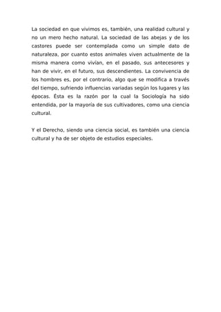 La sociedad en que vivimos es, también, una realidad cultural y
no un mero hecho natural. La sociedad de las abejas y de los
castores puede ser contemplada como un simple dato de
naturaleza, por cuanto estos animales viven actualmente de la
misma manera como vivían, en el pasado, sus antecesores y
han de vivir, en el futuro, sus descendientes. La convivencia de
los hombres es, por el contrario, algo que se modifica a través
del tiempo, sufriendo influencias variadas según los lugares y las
épocas. Ésta es la razón por la cual la Sociología ha sido
entendida, por la mayoría de sus cultivadores, como una ciencia
cultural.
Y el Derecho, siendo una ciencia social, es también una ciencia
cultural y ha de ser objeto de estudios especiales.
 