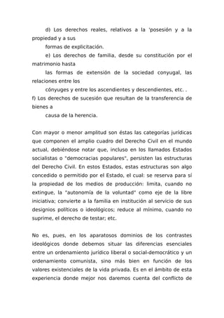 d) Los derechos reales, relativos a la 'posesión y a la
propiedad y a sus
formas de explicitación.
e) Los derechos de familia, desde su constitución por el
matrimonio hasta
las formas de extensión de la sociedad conyugal, las
relaciones entre los
cónyuges y entre los ascendientes y descendientes, etc. .
f) Los derechos de sucesión que resultan de la transferencia de
bienes a
causa de la herencia.
Con mayor o menor amplitud son éstas las categorías jurídicas
que componen el amplio cuadro del Derecho Civil en el mundo
actual, debiéndose notar que, incluso en los llamados Estados
socialistas o "democracias populares", persisten las estructuras
del Derecho Civil. En estos Estados, estas estructuras son algo
concedido o permitido por el Estado, el cual: se reserva para sí
la propiedad de los medios de producción: limita, cuando no
extingue, la "autonomía de la voluntad" como eje de la libre
iniciativa; convierte a la familia en institución al servicio de sus
designios políticos o ideológicos; reduce al mínimo, cuando no
suprime, el derecho de testar; etc.
No es, pues, en los aparatosos dominios de los contrastes
ideológicos donde debemos situar las diferencias esenciales
entre un ordenamiento jurídico liberal o social-democrático y un
ordenamiento comunista, sino más bien en función de los
valores existenciales de la vida privada. Es en el ámbito de esta
experiencia donde mejor nos daremos cuenta del conflicto de
 