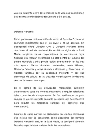 valores existente entre dos enfoques de la vida que condicionan
dos distintas concepciones del Derecho y del Estado.
Derecho Mercantil
Como ya hemos tenido ocasión de decir, el Derecho Privado se
confunde inicialmente con el ius civile y el ius gentium sin
distinguirse entre Derecho Civil y Derecho Mercantil como
ocurrió en el período medieval. En los últimos siglos de la Edad
Media surgieron varias corporaciones de mercaderes cuya
finalidad era realizar el comercio no sólo dentro del ámbito del
propio municipio o de la propia región, sino también 'en lugares
más lejanos. Varias ciudades medievales, como Génova,
Florencia, Venecia y otras ciudades alemanas y flamencas, se
hicieron famosas por su capacidad mercantil y por sus
elementos de cultura. Estas ciudades constituyeron verdaderos
centros de comercio europeo.
En el campo de las actividades mercantiles surgieron
determinados tipos de normas destinados a regular relaciones
tales como las de compraventa. Se fue verificando un gran
cambio en un considerable conjunto de normas de Derecho Civil
para regular las relaciones surgidas del comercio (ius
mercatorum).
Algunas de estas normas se distinguían por ciertos elementos
que incluso hoy se consideran como peculiares del llamado
Derecho Mercantil, que, en la Edad Media, se configuró como un
Derecho especial de una clase, la de los mercaderes.
 