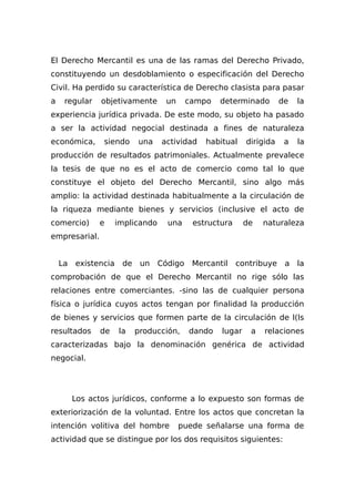 El Derecho Mercantil es una de las ramas del Derecho Privado,
constituyendo un desdoblamiento o especificación del Derecho
Civil. Ha perdido su característica de Derecho clasista para pasar
a regular objetivamente un campo determinado de la
experiencia jurídica privada. De este modo, su objeto ha pasado
a ser la actividad negocial destinada a fines de naturaleza
económica, siendo una actividad habitual dirigida a la
producción de resultados patrimoniales. Actualmente prevalece
la tesis de que no es el acto de comercio como tal lo que
constituye el objeto del Derecho Mercantil, sino algo más
amplio: la actividad destinada habitualmente a la circulación de
la riqueza mediante bienes y servicios (inclusive el acto de
comercio) e implicando una estructura de naturaleza
empresarial.
La existencia de un Código Mercantil contribuye a la
comprobación de que el Derecho Mercantil no rige sólo las
relaciones entre comerciantes. -sino las de cualquier persona
física o jurídica cuyos actos tengan por finalidad la producción
de bienes y servicios que formen parte de la circulación de l(ls
resultados de la producción, dando lugar a relaciones
caracterizadas bajo la denominación genérica de actividad
negocial.
Los actos jurídicos, conforme a lo expuesto son formas de
exteriorización de la voluntad. Entre los actos que concretan la
intención volitiva del hombre puede señalarse una forma de
actividad que se distingue por los dos requisitos siguientes:
 