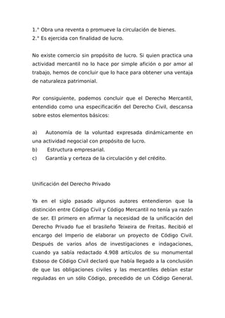 1.° Obra una reventa o promueve la circulación de bienes.
2.° Es ejercida con finalidad de lucro.
No existe comercio sin propósito de lucro. Si quien practica una
actividad mercantil no lo hace por simple afición o por amor al
trabajo, hemos de concluir que lo hace para obtener una ventaja
de naturaleza patrimonial.
Por consiguiente, podemos concluir que el Derecho Mercantil,
entendido como una especificaci6n del Derecho Civil, descansa
sobre estos elementos básicos:
a) Autonomía de la voluntad expresada dinámicamente en
una actividad negocial con propósito de lucro.
b) Estructura empresarial.
c) Garantía y certeza de la circulación y del crédito.
Unificación del Derecho Privado
Ya en el siglo pasado algunos autores entendieron que la
distinción entre Código Civil y Código Mercantil no tenía ya razón
de ser. El primero en afirmar la necesidad de la unificación del
Derecho Privado fue el brasileño Teixeira de Freitas. Recibió el
encargo del Imperio de elaborar un proyecto de Código Civil.
Después de varios años de investigaciones e indagaciones,
cuando ya sabía redactado 4.908 artículos de su monumental
Esboso de Código Civil declaró que había llegado a la conclusión
de que las obligaciones civiles y las mercantiles debían estar
reguladas en un sólo Código, precedido de un Código General.
 