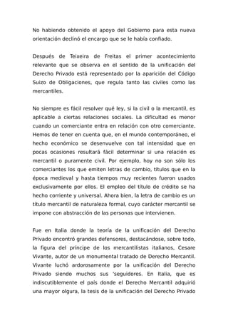 No habiendo obtenido el apoyo del Gobierno para esta nueva
orientación declinó el encargo que se le había confiado.
Después de Teixeira de Freitas el primer acontecimiento
relevante que se observa en el sentido de la unificación del
Derecho Privado está representado por la aparición del Código
Suizo de Obligaciones, que regula tanto las civiles como las
mercantiles.
No siempre es fácil resolver qué ley, si la civil o la mercantil, es
aplicable a ciertas relaciones sociales. La dificultad es menor
cuando un comerciante entra en relación con otro comerciante.
Hemos de tener en cuenta que, en el mundo contemporáneo, el
hecho económico se desenvuelve con tal intensidad que en
pocas ocasiones resultará fácil determinar si una relación es
mercantil o puramente civil. Por ejemplo, hoy no son sólo los
comerciantes los que emiten letras de cambio, títulos que en la
época medieval y hasta tiempos muy recientes fueron usados
exclusivamente por ellos. El empleo del título de crédito se ha
hecho corriente y universal. Ahora bien, la letra de cambio es un
título mercantil de naturaleza formal, cuyo carácter mercantil se
impone con abstracción de las personas que intervienen.
Fue en Italia donde la teoría de la unificación del Derecho
Privado encontró grandes defensores, destacándose, sobre todo,
la figura del príncipe de los mercantilistas italianos, Cesare
Vivante, autor de un monumental tratado de Derecho Mercantil.
Vivante luchó ardorosamente por la unificación del Derecho
Privado siendo muchos sus 'seguidores. En Italia, que es
indiscutiblemente el país donde el Derecho Mercantil adquirió
una mayor olgura, la tesis de la unificación del Derecho Privado
 