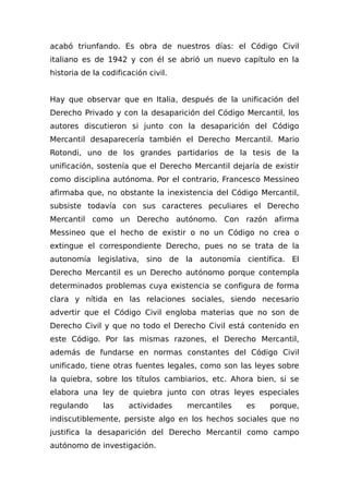 acabó triunfando. Es obra de nuestros días: el Código Civil
italiano es de 1942 y con él se abrió un nuevo capítulo en la
historia de la codificación civil.
Hay que observar que en Italia, después de la unificación del
Derecho Privado y con la desaparición del Código Mercantil, los
autores discutieron si junto con la desaparición del Código
Mercantil desaparecería también el Derecho Mercantil. Mario
Rotondi, uno de los grandes partidarios de la tesis de la
unificación, sostenía que el Derecho Mercantil dejaría de existir
como disciplina autónoma. Por el contrario, Francesco Messineo
afirmaba que, no obstante la inexistencia del Código Mercantil,
subsiste todavía con sus caracteres peculiares el Derecho
Mercantil como un Derecho autónomo. Con razón afirma
Messineo que el hecho de existir o no un Código no crea o
extingue el correspondiente Derecho, pues no se trata de la
autonomía legislativa, sino de la autonomía científica. El
Derecho Mercantil es un Derecho autónomo porque contempla
determinados problemas cuya existencia se configura de forma
clara y nítida en las relaciones sociales, siendo necesario
advertir que el Código Civil engloba materias que no son de
Derecho Civil y que no todo el Derecho Civil está contenido en
este Código. Por las mismas razones, el Derecho Mercantil,
además de fundarse en normas constantes del Código Civil
unificado, tiene otras fuentes legales, como son las leyes sobre
la quiebra, sobre los títulos cambiarios, etc. Ahora bien, si se
elabora una ley de quiebra junto con otras leyes especiales
regulando las actividades mercantiles es porque,
indiscutiblemente, persiste algo en los hechos sociales que no
justifica la desaparición del Derecho Mercantil como campo
autónomo de investigación.
 