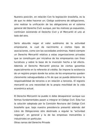 Nuestra posición, en relación Con fa legislación brasileña, es la
de que no debe hacerse un; Código autónomo de obligaciones,
sino realizar la unificación de las obligaciones en el sistema
general del Derecho Civil; aunque, por los motivos ya expuestos,
continúen existiendo el Derecho Civil y el Mercantil el uno al
lado del otro.
Sería absurdo negar el valor autónomo de la actividad
empresarial, la cual da nacimiento a ciertos tipos de
asociaciones, como son las sociedades anónimas. Habrá siempre
un Derecho Mercantil relativo a estas organizaciones privadas
que se constituyen por iniciativa de los empresarios con fines
lucrativos y sobre la base de la inversión hecha a tal efecto.
Además el Derecho Mercantil precisa de ciertas garantías
especialmente en lo referente al crédito. Se impone la existencia
de un registro propio donde los actos de los empresarios queden
claramente salvaguardados a fin de que se pueda determinar la
responsabilidad de terceros o en relación a terceros. El registro
mercantil es una necesidad de la propia movilidad de la vida
económica actual.
El Derecho Mercantil no puede ni debe desaparecer aunque sus
formas fundamentales pasen a integrar el Código Civil. Ésta fue
la solución adoptada por la Comisión Revisora del Código Civil
brasileño que. bajo nuestra presidencia presentó además del
Libro de Obligaciones otro destinado a regular la "actividad
negocial", en general y la de las empresas mercantiles e
industriales en particular.
Otras ramas del Derecho Privado
 