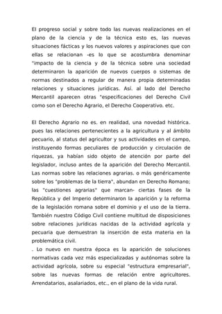 El progreso social y sobre todo las nuevas realizaciones en el
plano de la ciencia y de la técnica esto es, las nuevas
situaciones fácticas y los nuevos valores y aspiraciones que con
ellas se relacionan -es lo que se acostumbra denominar
"impacto de la ciencia y de la técnica sobre una sociedad
determinaron la aparición de nuevos cuerpos o sistemas de
normas destinados a regular de manera propia determinadas
relaciones y situaciones jurídicas. Así. al lado del Derecho
Mercantil aparecen otras "especificaciones del Derecho Civil
como son el Derecho Agrario, el Derecho Cooperativo. etc.
El Derecho Agrario no es. en realidad, una novedad histórica.
pues las relaciones pertenecientes a la agricultura y al ámbito
pecuario, al status del agricultor y sus actividades en el campo,
instituyendo formas peculiares de producción y circulación de
riquezas, ya habían sido objeto de atención por parte del
legislador, incluso antes de la aparición del Derecho Mercantil.
Las normas sobre las relaciones agrarias. o más genéricamente
sobre los "problemas de la tierra", abundan en Derecho Romano;
las "cuestiones agrarias" que marcan- ciertas fases de la
República y del Imperio determinaron la aparición y la reforma
de la legislación romana sobre el dominio y el uso de la tierra.
También nuestro Código Civil contiene multitud de disposiciones
sobre relaciones jurídicas nacidas de la actividad agrícola y
pecuaria que demuestran la inserción de esta materia en la
problemática civil.
. Lo nuevo en nuestra época es la aparición de soluciones
normativas cada vez más especializadas y autónomas sobre la
actividad agrícola, sobre su especial "estructura empresarial",
sobre las nuevas formas de relación entre agricultores.
Arrendatarios, asalariados, etc., en el plano de la vida rural.
 
