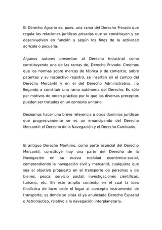 El Derecho Agrario es, pues, una rama del Derecho Privado que
regula las relaciones jurídicas privadas que se constituyen y se
desenvuelven en función y según los fines de la actividad
agrícola o pecuaria.
Algunos autores presentan al Derecho Industrial como
constituyendo una de las ramas de, Derecho Privado. Creemos
que las normas sobre marcas de fábrica y de comercio, sobre
patentes y su respectivo registro, se insertan en el campo del
Derecho Mercantil y en el del Derecho Administrativo, no
llegando a constituir una rama autónoma del Derecho. Es sólo
por motivos de orden práctico por lo que los diversos preceptos
pueden ser tratados en un contexto unitario.
Deseamos hacer una breve referencia a otros dominios jurídicos
que progresivamente se es un emancipando del Derecho
Mercantil: el Derecho de la Navegación y el Derecho Cambiario.
El antiguo Derecho Marítimo, como parte especial del Derecho
Mercantil, constituye hoy una parte del Derecho de la
Navegación en su nueva realidad económico-social,
comprendiendo la navegación civil y mercantil, cualquiera que
sea el objetivo propuesto en el transporte de personas y de
bienes, pesca, servicio postal, investigaciones científicas,
turismo, etc. En este amplio contexto en el cual la idea
finalística de lucro cede el lugar al concepto instrumental de
transporte, es donde se sitúa el ya anunciado Derecho Espacial
o Astronáutico, relativo a la navegación interplanetaria.
 