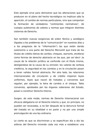 Este ejemplo sirve para demostrar que las alteraciones que se
producen en el plano del hecho tecnológico no implican sólo la
aparición, el cambio de normas particulares, sino que comportan
la formación de verdaderos "continentes normativos", de
cuerpos autónomos de valores y normas que integran distintos
sistemas de Derecho.
Son también nuevas exigencias de orden fáctico y axiológico
(ligadas a los problemas de la "comunicación" en nuestros días y
a los progresos de la "información") las que están dando
autonomía a una parte del Derecho Mercantil que trata de los
títulos de crédito (letras de cambio, cheques, warrants, etcétera)
como formas de derecho abstracto en las que, por así decir ,la
causa de la relación jurídica se confunde con el título mismo,
desligándose de la causa de su emisión: los valores de certeza
crediticia, la seguridad en los cambios y en la circulación pasan
a tener validez formal abstracta. Por otro lado, las relaciones
internacionales de circulación y de crédito imponen leyes
uniformes, leyes que nacen de tratados y convenios que
regulan, por ejemplo, la letra de cambio o el cheque. Tales
convenios, aprobados por los órganos soberanos del Estado,
pasan a constituir Derecho Interno.
Surgen, de este modo, normas de Derecho Internacional con
eficacia obligatoria en el Derecho Interno y que, en principio, no
pueden ser revocadas, a no Ser después de la denuncia formal
del tratado en su totalidad o en parte y no por una simple
promulgación de una ley ordinaria.
Lo cierto es que se discriminan y se especifican día a día las
esferas del Derecho mirando cada vez más a establecer una
 