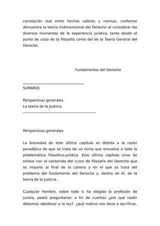 correlación real entre hechos valores y normas, conforme
demuestra la teoría tridimensional del Derecho al considerar los
diversos momentos de la experiencia jurídica, tanto desde el
punto de vista de la Filosofía como del de la Teoría General del
Derecho.
Fundamentos del Derecho
___________________________________
SUMARIO:
Perspectivas generales.
La teoría de la Justicia.
----------------------------------------------------------
Perspectivas generales
La brevedad de este último capítulo es debida a la razón
paradójica de que se trata de un tema que envuelve a toda la
problemática filosófico-jurídica. Este último capítulo sirve de
enlace con el contenido del curso de Filosofía del Derecho que
se imparte al final de la carrera y en el que se trata del
problema del fundamento del Derecho y, dentro de él, de la
teoría de la Justicia.
Cualquier hombre, sobre todo si ha elegido la profesión de
jurista, podrá preguntarse: a fin de cuentas ¿por qué razón
debemos obedecer a la ley?, ¿qué motivo nos lleva a sacrificar,
 